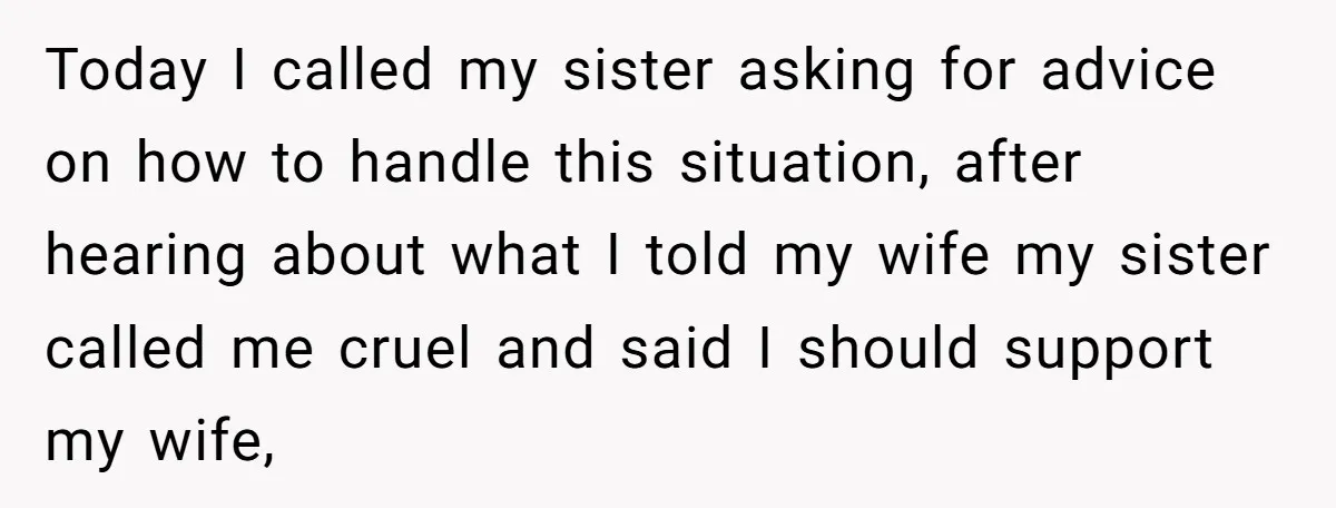 Today I called my sister asking for advice on how to handle this situation, after hearing about what I told my wife my sister called me cruel and said I...