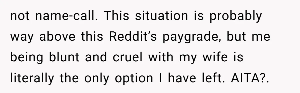 not name-call. This situation is probably way above this Reddit’s paygrade, but me being blunt and cruel with my wife is literally the only option I have left. AITA?.