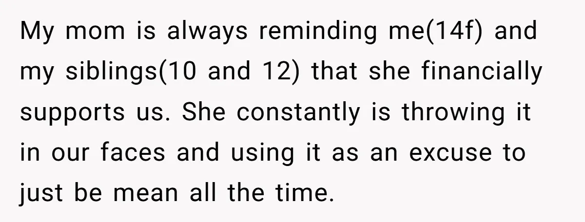 My mom is always reminding me(14f) and my siblings(10 and 12) that she financially supports us. She constantly is throwing it in our faces and using it as an excuse...