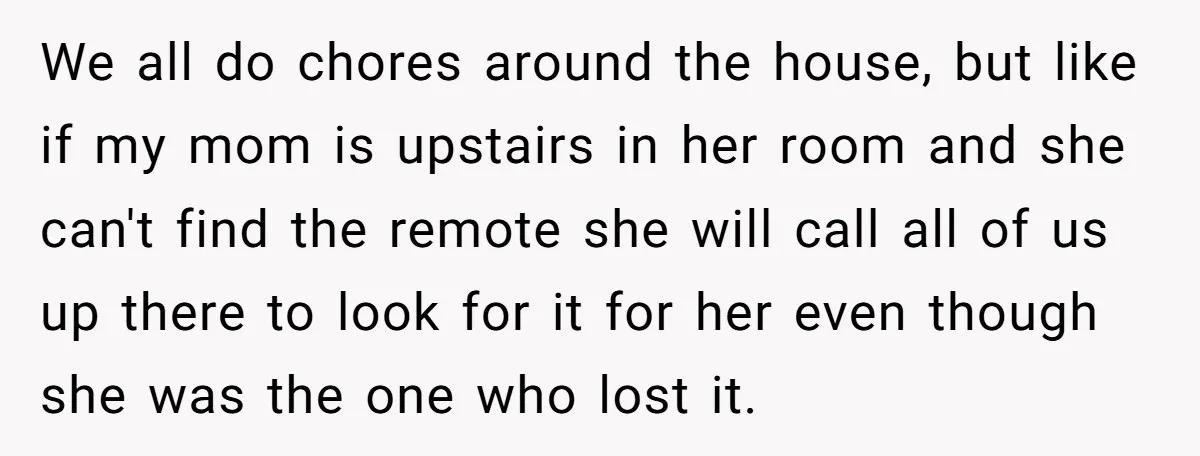 We all do chores around the house, but like if my mom is upstairs in her room and she can't find the remote she will call all of us up...