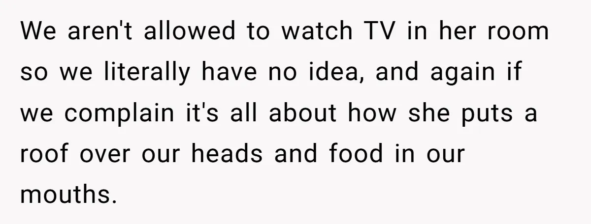 We aren't allowed to watch TV in her room so we literally have no idea, and again if we complain it's all about how she puts a roof over our...