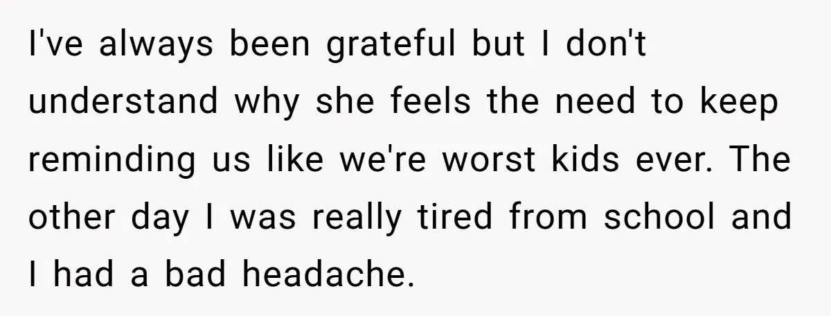 I've always been grateful but I don't understand why she feels the need to keep reminding us like we're worst kids ever. The other day I was really tired from...