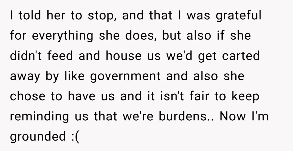 I told her to stop, and that I was grateful for everything she does, but also if she didn't feed and house us we'd get carted away by like government...
