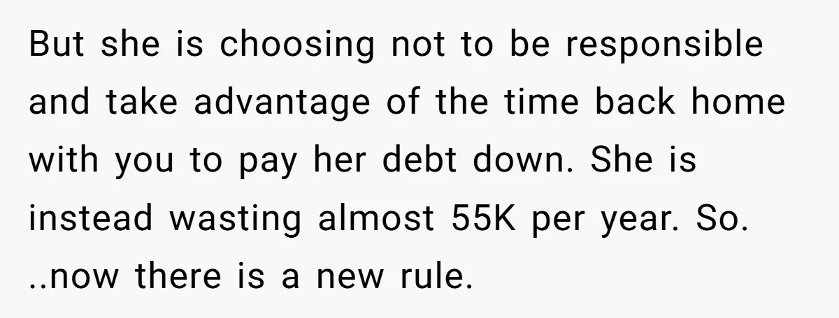 But she is choosing not to be responsible and take advantage of the time back home with you to pay her debt down. She is instead wasting almost 55K per...