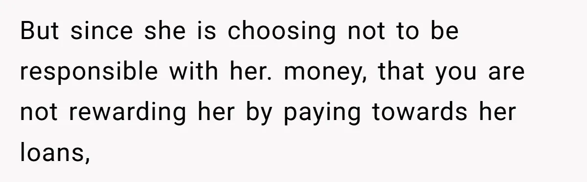 But since she is choosing not to be responsible with her. money, that you are not rewarding her by paying towards her loans,