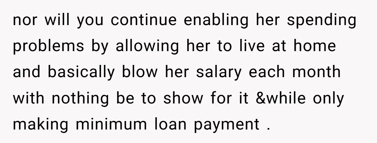 nor will you continue enabling her spending problems by allowing her to live at home and basically blow her salary each month with nothing be to show for it &while...