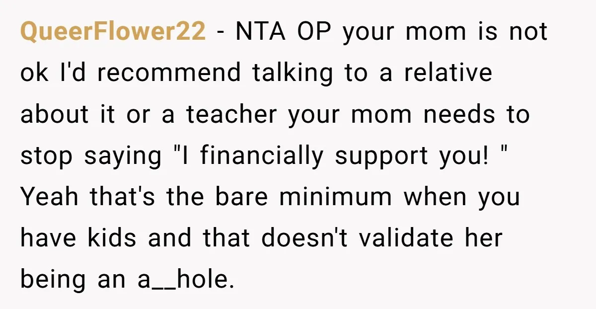 QueerFlower22 − NTA OP your mom is not ok I'd recommend talking to a relative about it or a teacher your mom needs to stop saying "I financially support you!...