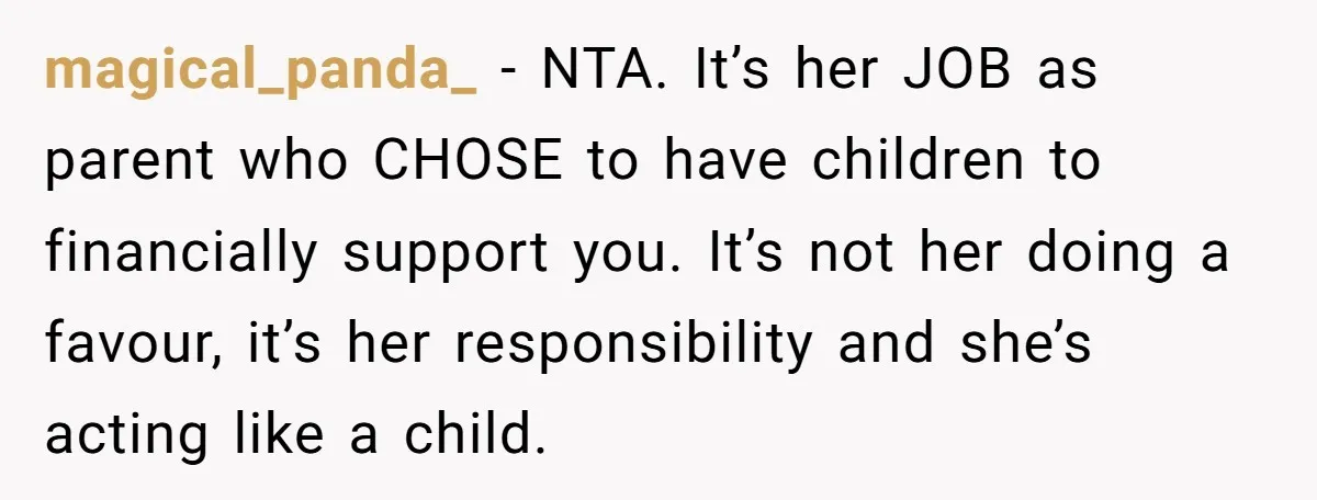 magical_panda_ − NTA. It’s her JOB as parent who CHOSE to have children to financially support you. It’s not her doing a favour, it’s her responsibility and she’s acting like...
