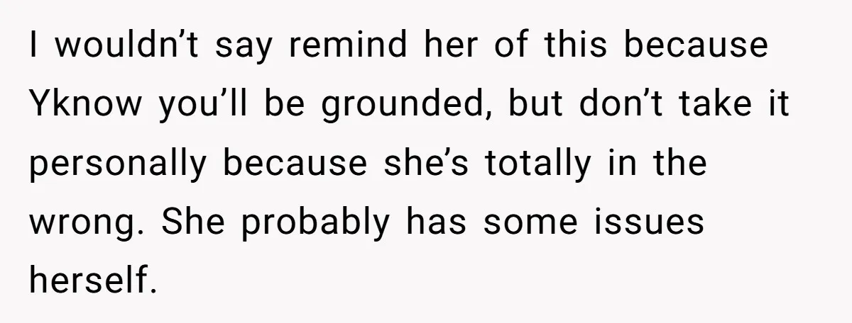 I wouldn’t say remind her of this because Yknow you’ll be grounded, but don’t take it personally because she’s totally in the wrong. She probably has some issues herself.