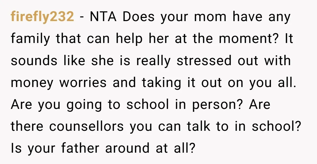 firefly232 − NTA Does your mom have any family that can help her at the moment? It sounds like she is really stressed out with money worries and taking it...