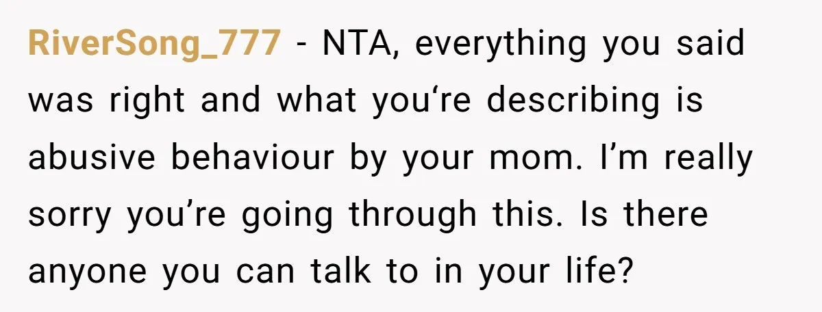 RiverSong_777 − NTA, everything you said was right and what you‘re describing is abusive behaviour by your mom. I’m really sorry you’re going through this. Is there anyone you can...