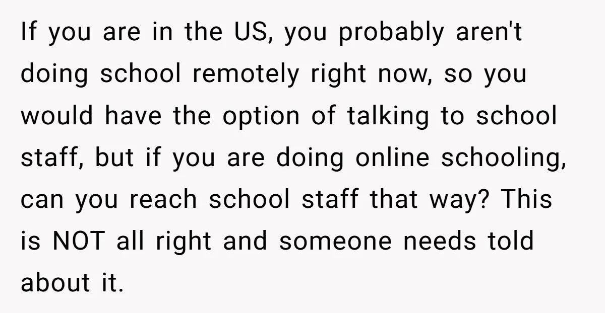 If you are in the US, you probably aren't doing school remotely right now, so you would have the option of talking to school staff, but if you are doing...