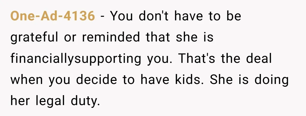 One-Ad-4136 − You don't have to be grateful or reminded that she is financiallysupporting you. That's the deal when you decide to have kids. She is doing her legal duty.