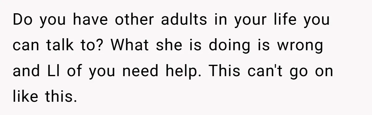 Do you have other adults in your life you can talk to? What she is doing is wrong and Ll of you need help. This can't go on like this.