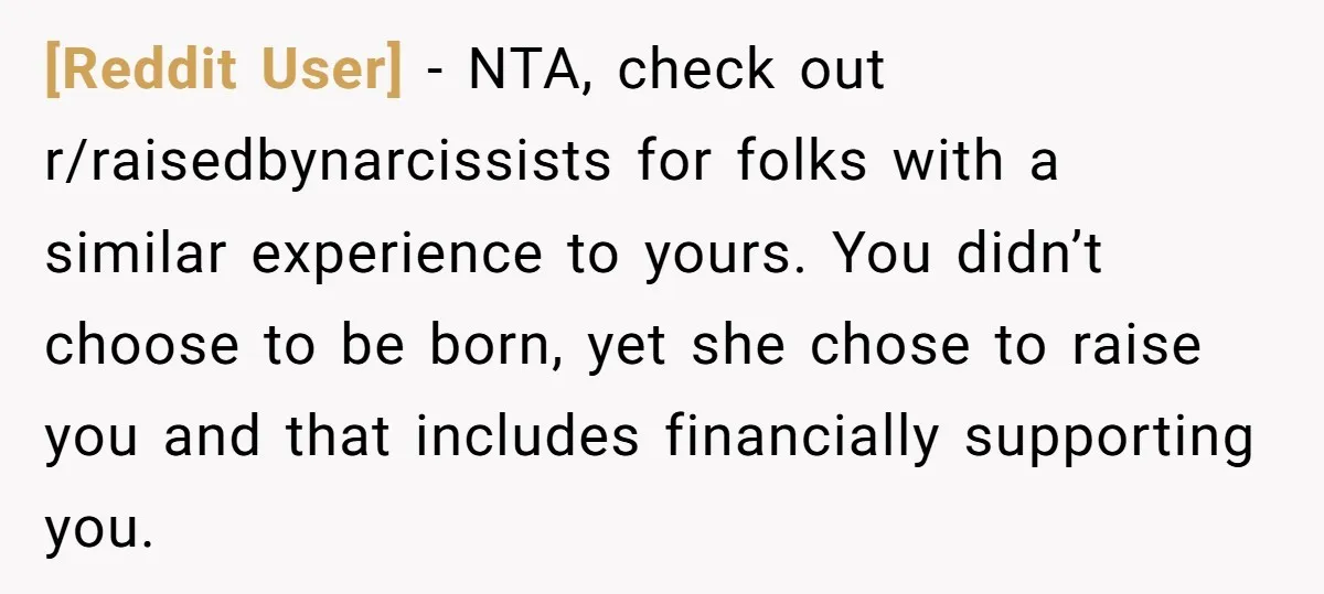 [Reddit User] − NTA, check out r/raisedbynarcissists for folks with a similar experience to yours. You didn’t choose to be born, yet she chose to raise you and that includes...