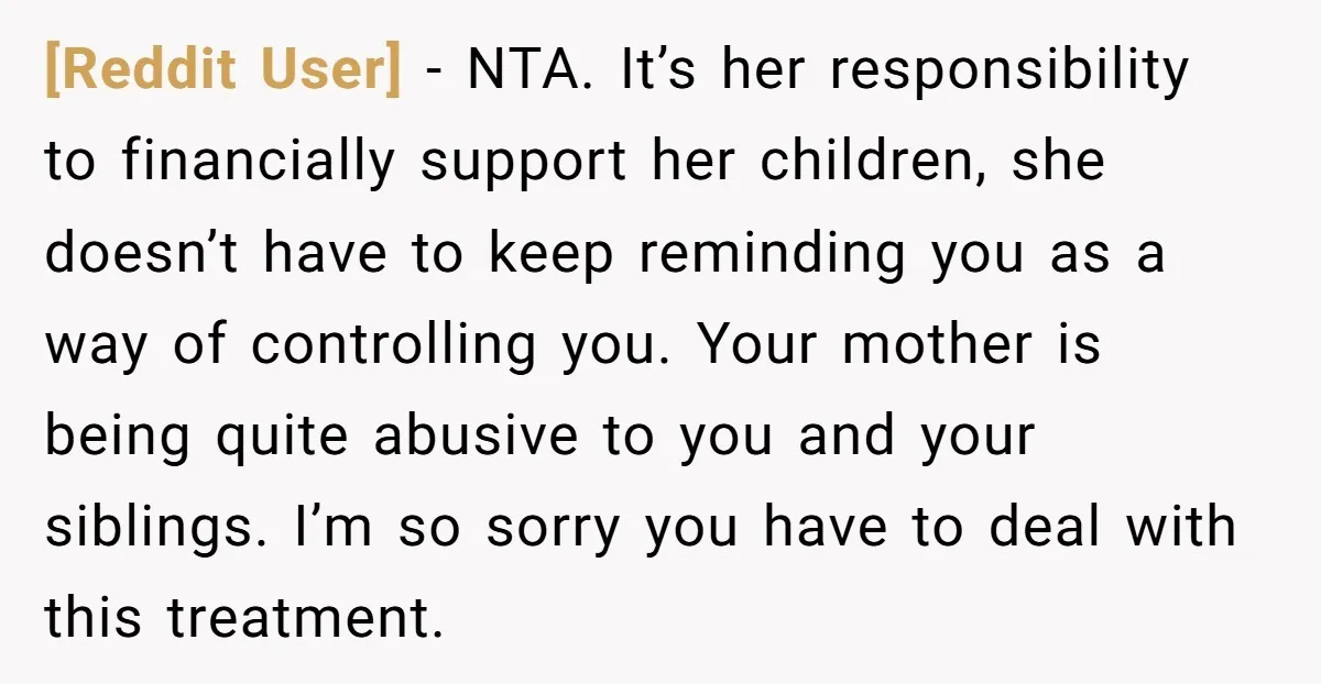 [Reddit User] − NTA. It’s her responsibility to financially support her children, she doesn’t have to keep reminding you as a way of controlling you. Your mother is being quite...