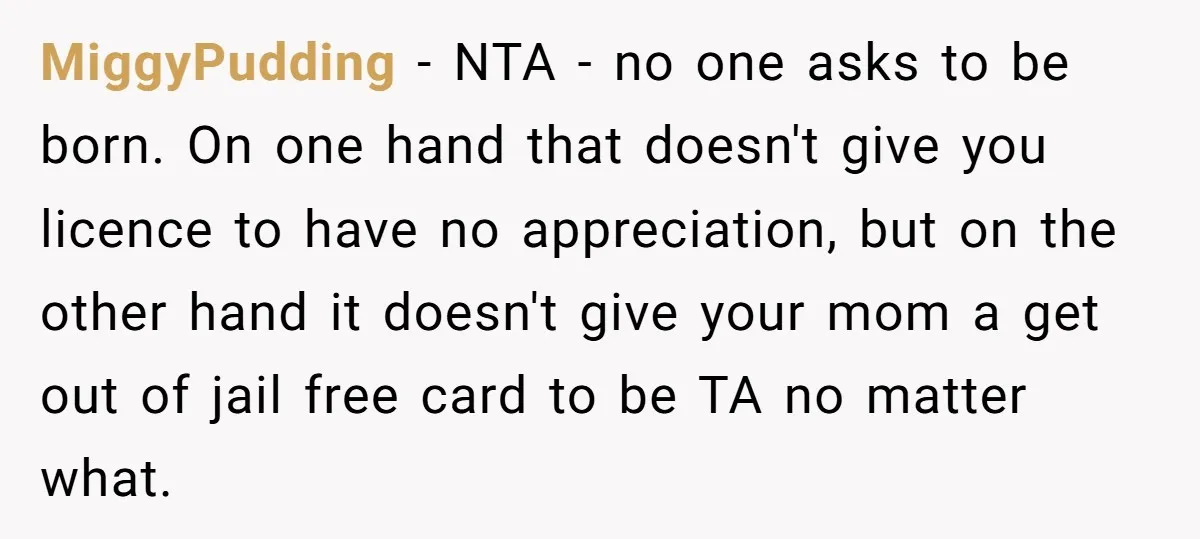 MiggyPudding − NTA - no one asks to be born. On one hand that doesn't give you licence to have no appreciation, but on the other hand it doesn't give...