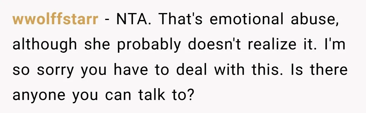 wwolffstarr − NTA. That's emotional abuse, although she probably doesn't realize it. I'm so sorry you have to deal with this. Is there anyone you can talk to?