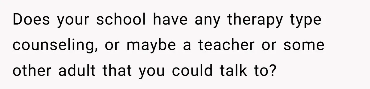Does your school have any therapy type counseling, or maybe a teacher or some other adult that you could talk to?