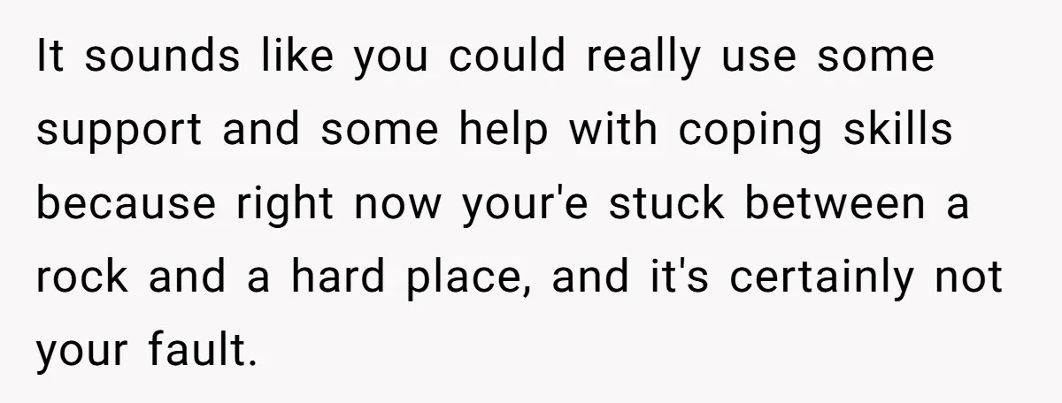 It sounds like you could really use some support and some help with coping skills because right now your'e stuck between a rock and a hard place, and it's certainly...
