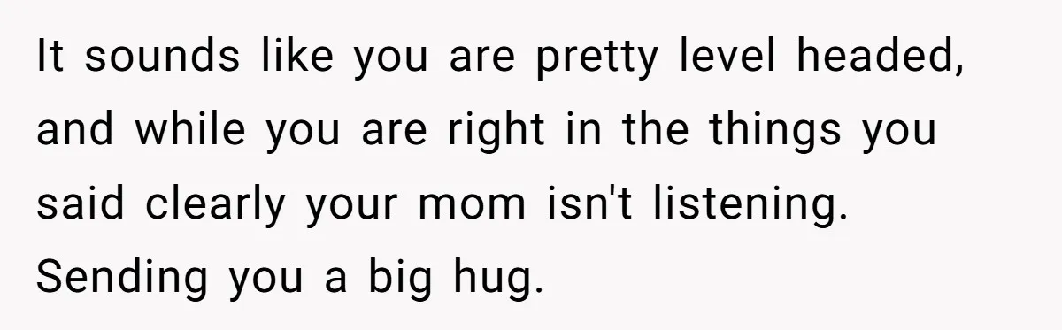 It sounds like you are pretty level headed, and while you are right in the things you said clearly your mom isn't listening. Sending you a big hug.