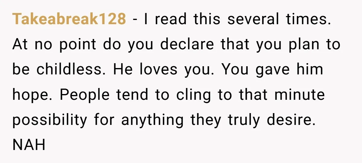 Takeabreak128 - I read this several times. At no point do you declare that you plan to be childless. He loves you. You gave him hope. People tend to cling...