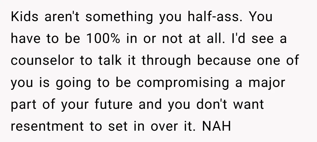 Kids aren't something you half-ass. You have to be 100% in or not at all. I'd see a counselor to talk it through because one of you is going to...