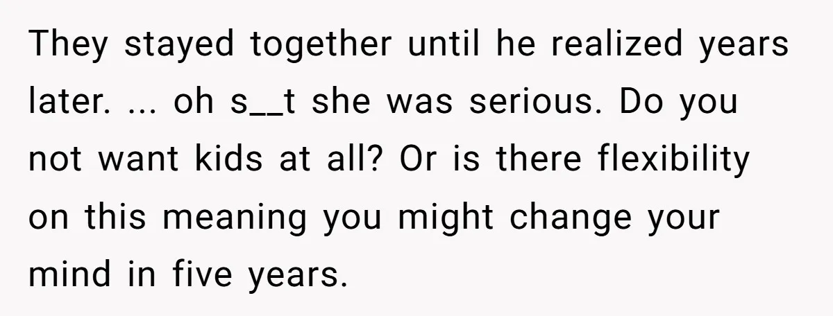 They stayed together until he realized years later. ... oh s__t she was serious. Do you not want kids at all? Or is there flexibility on this meaning you might...