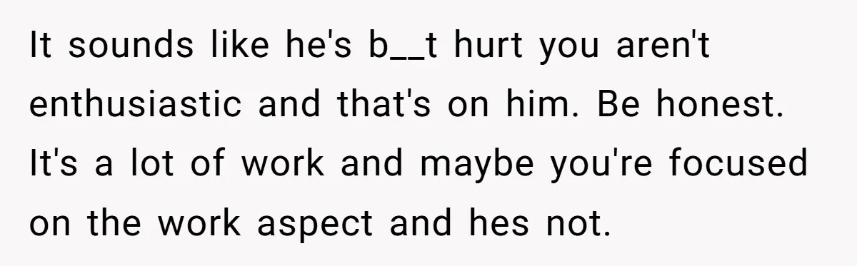 It sounds like he's b__t hurt you aren't enthusiastic and that's on him. Be honest. It's a lot of work and maybe you're focused on the work aspect and hes...