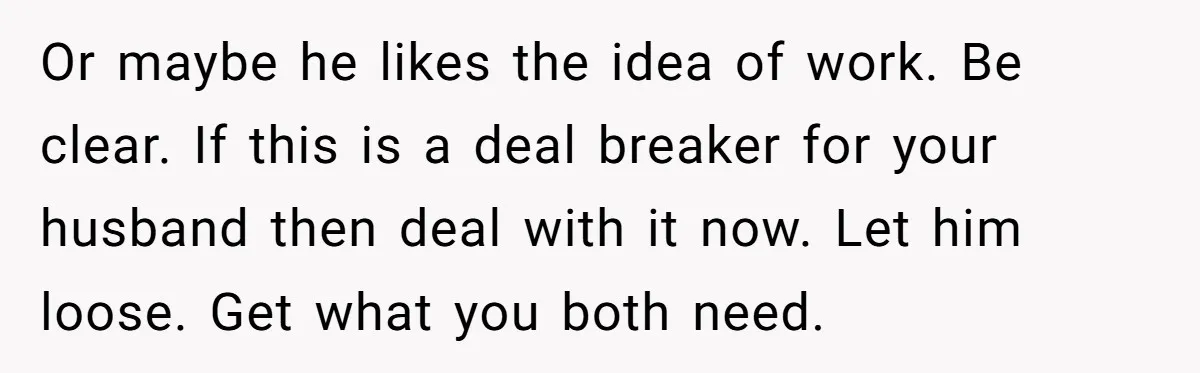 Or maybe he likes the idea of work. Be clear. If this is a deal breaker for your husband then deal with it now. Let him loose. Get what you...