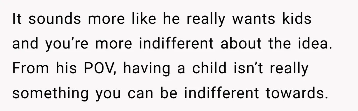 It sounds more like he really wants kids and you’re more indifferent about the idea. From his POV, having a child isn’t really something you can be indifferent towards.