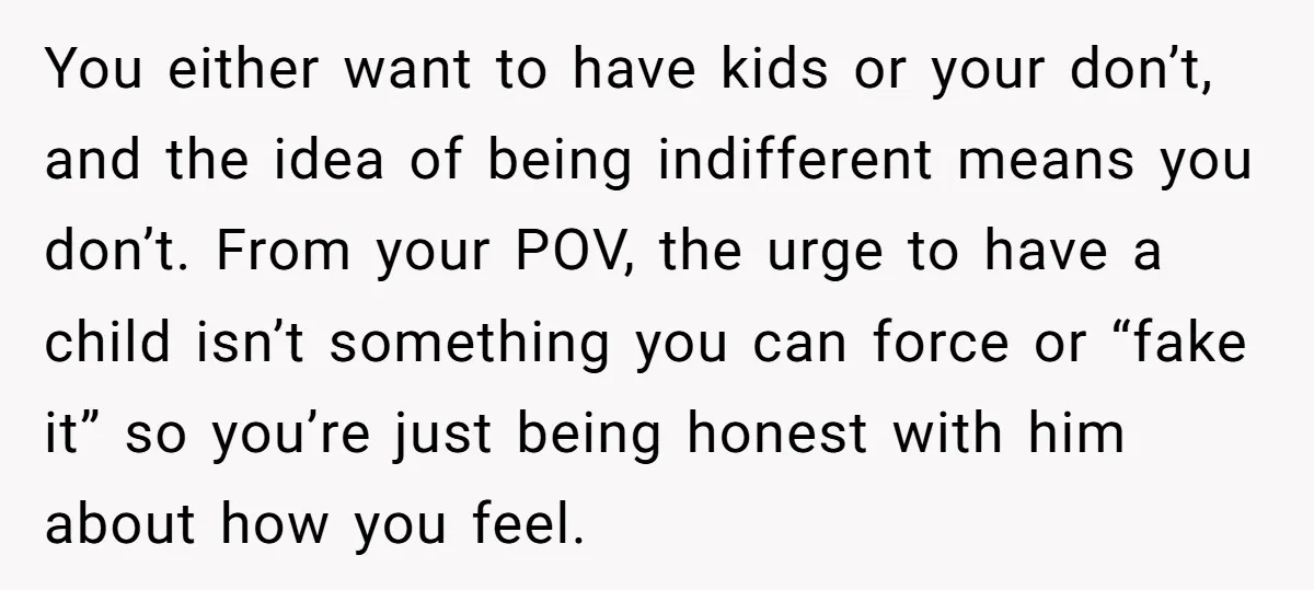 You either want to have kids or your don’t, and the idea of being indifferent means you don’t. From your POV, the urge to have a child isn’t something you...