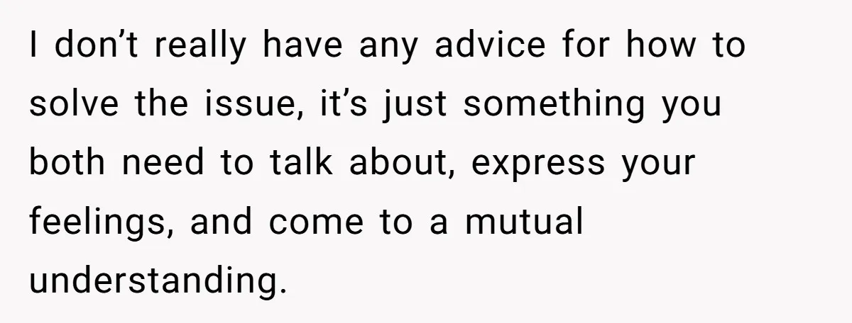 I don’t really have any advice for how to solve the issue, it’s just something you both need to talk about, express your feelings, and come to a mutual understanding.