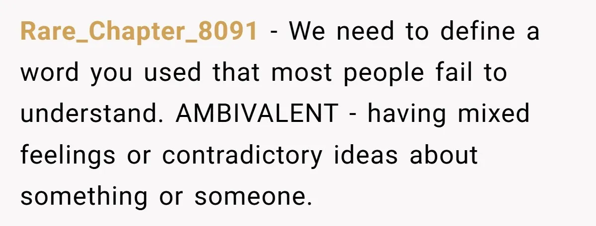 Rare_Chapter_8091 - We need to define a word you used that most people fail to understand. AMBIVALENT - having mixed feelings or contradictory ideas about something or someone.