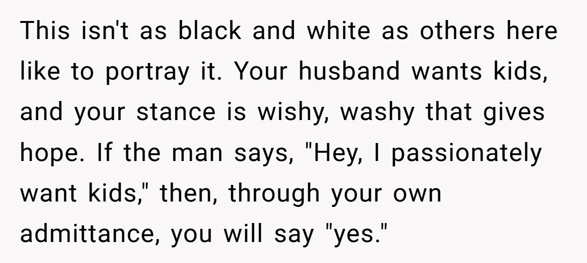 This isn't as black and white as others here like to portray it. Your husband wants kids, and your stance is wishy, washy that gives hope. If the man says,...