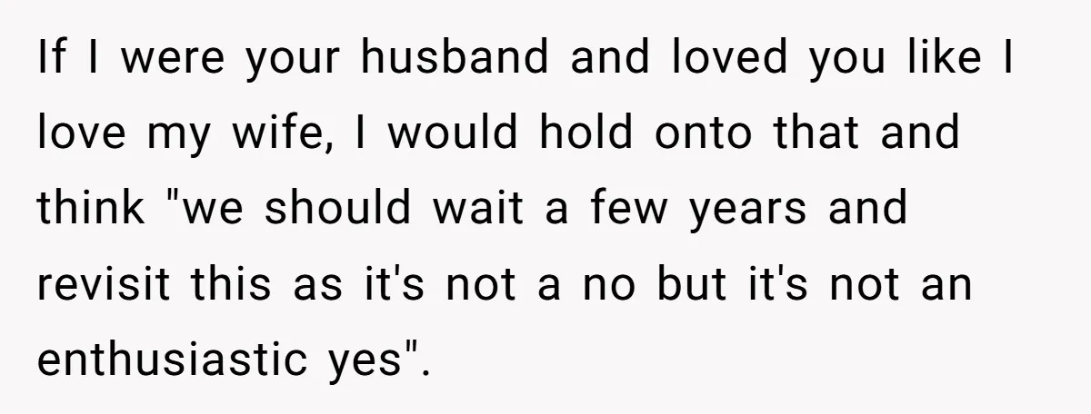 If I were your husband and loved you like I love my wife, I would hold onto that and think "we should wait a few years and revisit this as...