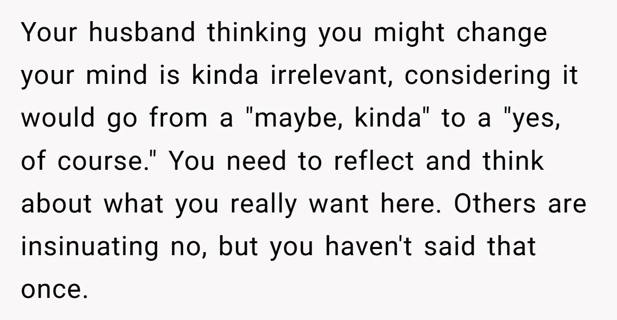 Your husband thinking you might change your mind is kinda irrelevant, considering it would go from a "maybe, kinda" to a "yes, of course." You need to reflect and think...