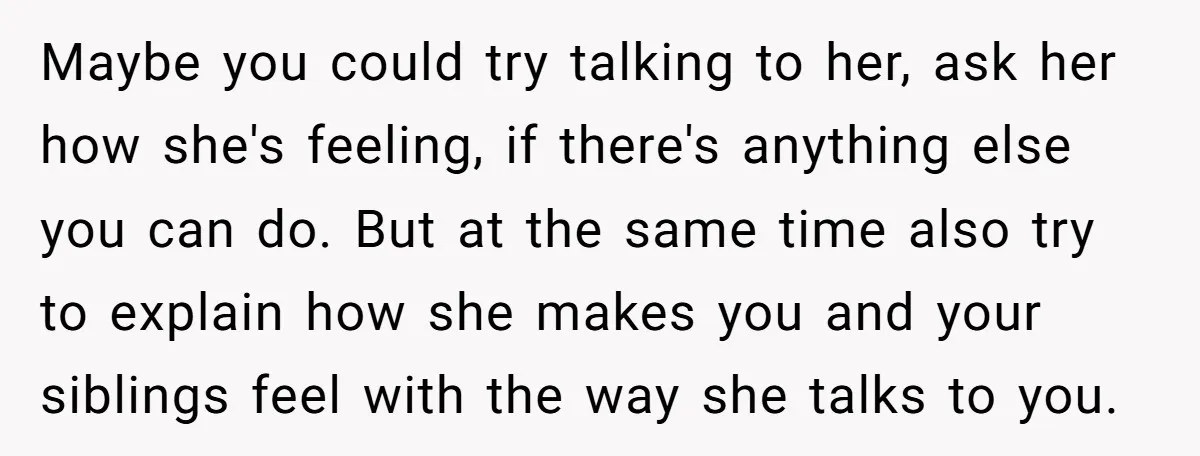 Maybe you could try talking to her, ask her how she's feeling, if there's anything else you can do. But at the same time also try to explain how she...