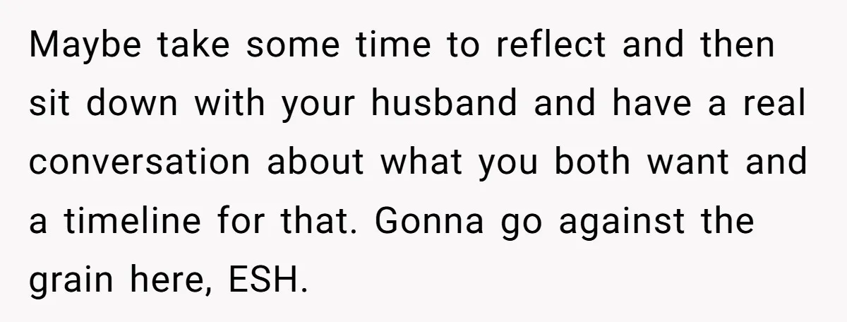 Maybe take some time to reflect and then sit down with your husband and have a real conversation about what you both want and a timeline for that. Gonna go...