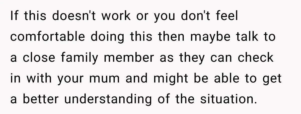 If this doesn't work or you don't feel comfortable doing this then maybe talk to a close family member as they can check in with your mum and might be...