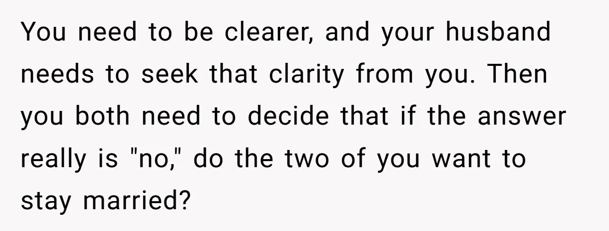 You need to be clearer, and your husband needs to seek that clarity from you. Then you both need to decide that if the answer really is "no," do the...