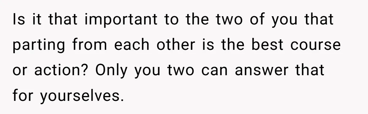 Is it that important to the two of you that parting from each other is the best course or action? Only you two can answer that for yourselves.