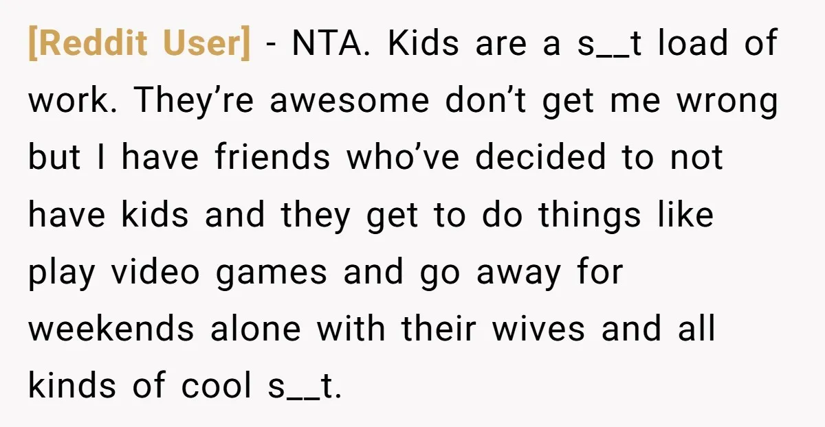 [Reddit User] - NTA. Kids are a s__t load of work. They’re awesome don’t get me wrong but I have friends who’ve decided to not have kids and they get...
