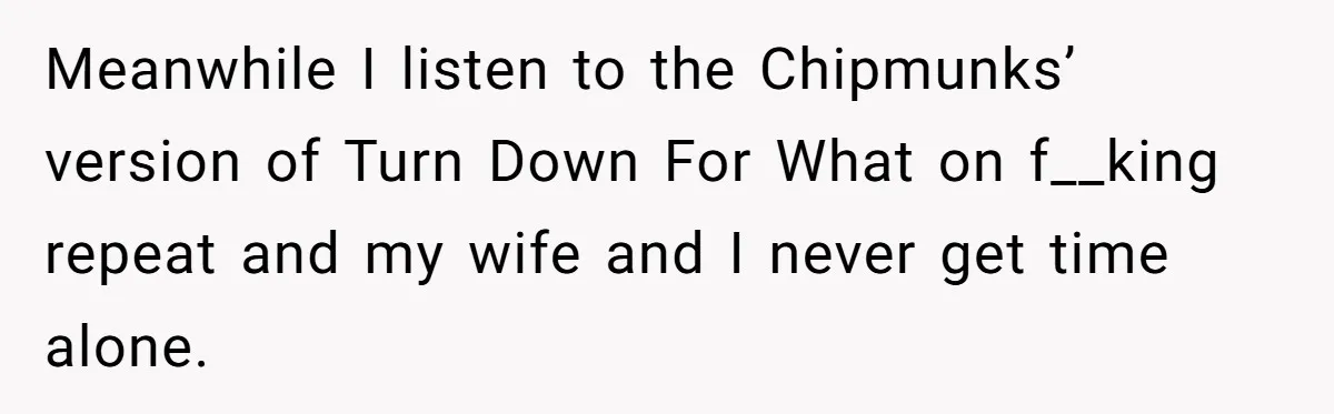 Meanwhile I listen to the Chipmunks’ version of Turn Down For What on f__king repeat and my wife and I never get time alone.