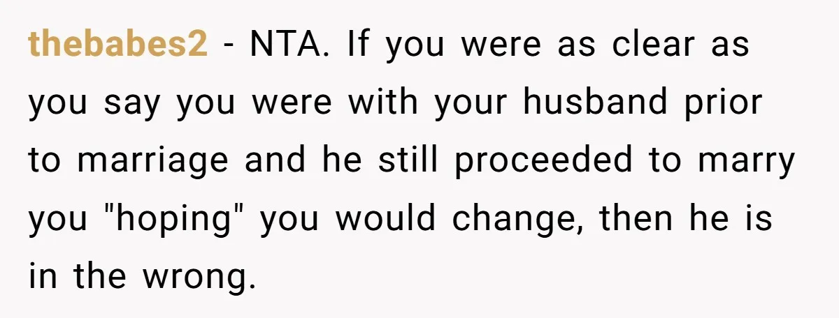 thebabes2 - NTA. If you were as clear as you say you were with your husband prior to marriage and he still proceeded to marry you "hoping" you would change,...