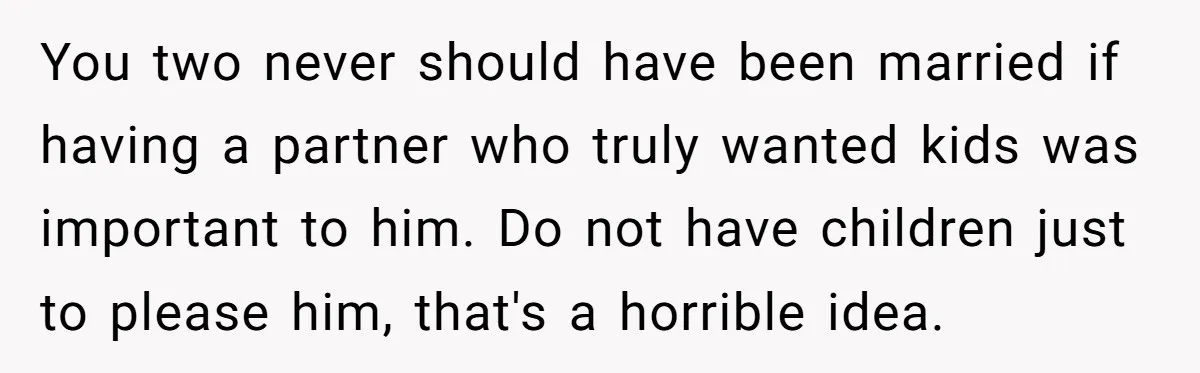 You two never should have been married if having a partner who truly wanted kids was important to him. Do not have children just to please him, that's a horrible...