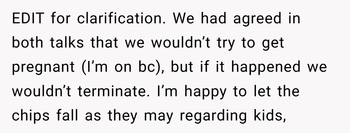 EDIT for clarification. We had agreed in both talks that we wouldn’t try to get pregnant (I’m on bc), but if it happened we wouldn’t terminate. I’m happy to let...
