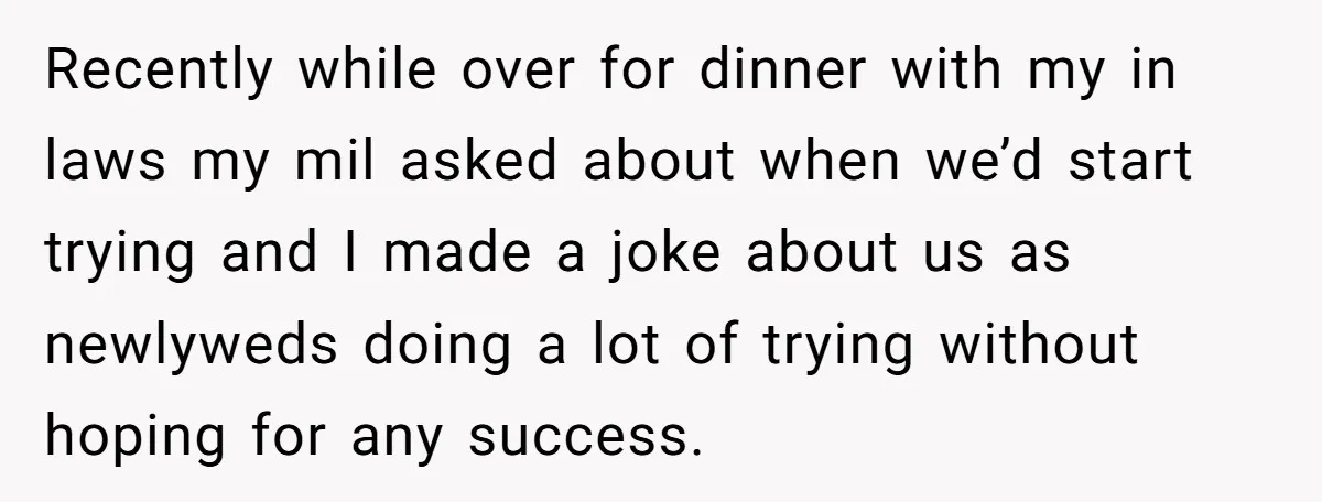 Recently while over for dinner with my in laws my mil asked about when we’d start trying and I made a joke about us as newlyweds doing a lot of...