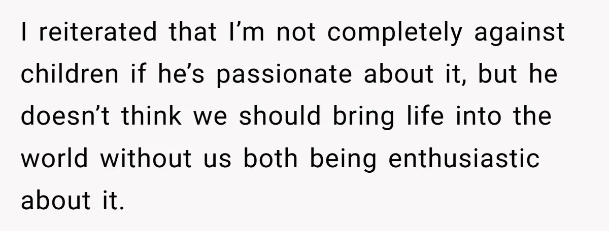 I reiterated that I’m not completely against children if he’s passionate about it, but he doesn’t think we should bring life into the world without us both being enthusiastic about...