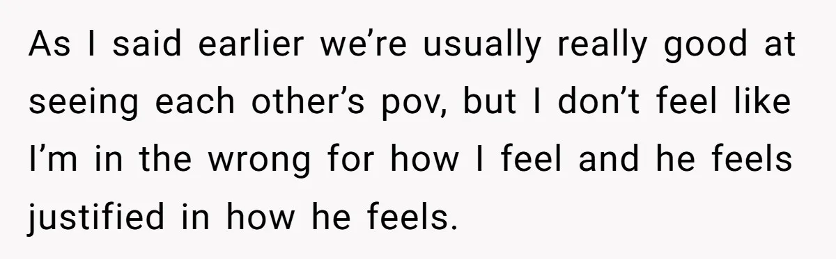 As I said earlier we’re usually really good at seeing each other’s pov, but I don’t feel like I’m in the wrong for how I feel and he feels justified...